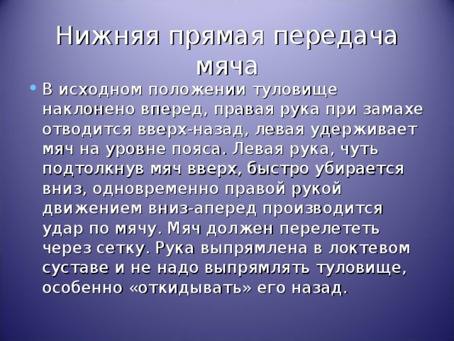 Нижняя прямая передача мяча В исходном положении туловище наклонено вперед, правая рука при замахе отводится вверх-назад, левая удерживает мяч на уровне пояса. Левая рука, чуть подтолкнув мяч вверх, быстро убирается вниз, одновременно правой рукой движением вниз-аперед производится удар по мячу. Мяч должен перелететь через сетку. Рука выпрямлена в локтевом суставе и не надо выпрямлять туловище, особенно «откидывать» его назад. 