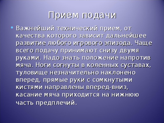 Прием подачи Важнейший технический прием, от качества которого зависит дальнейшее развитие любого игрового эпизода. Чаще всего подачу принимают снизу двумя руками. Надо знать положение напротив мяча. Ноги согнуты в коленных суставах, туловище незначительно наклонено вперед, прямые руки с сомкнутыми кистями направлены вперед-вниз, касание мяча приходится на нижнюю часть предплечий . 