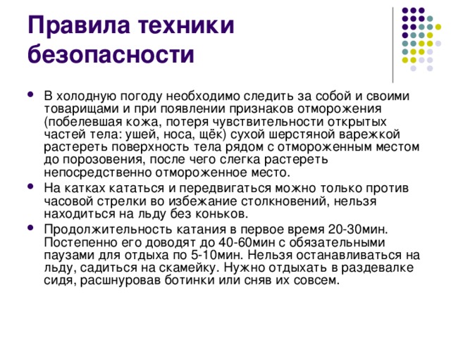 Правила техники безопасности В холодную погоду необходимо следить за собой и своими товарищами и при появлении признаков отморожения (побелевшая кожа, потеря чувствительности открытых частей тела: ушей, носа, щёк) сухой шерстяной варежкой растереть поверхность тела рядом с отмороженным местом до порозовения, после чего слегка растереть непосредственно отмороженное место. На катках кататься и передвигаться можно только против часовой стрелки во избежание столкновений, нельзя находиться на льду без коньков. Продолжительность катания в первое время 20-30мин. Постепенно его доводят до 40-60мин с обязательными паузами для отдыха по 5-10мин. Нельзя останавливаться на льду, садиться на скамейку. Нужно отдыхать в раздевалке сидя, расшнуровав ботинки или сняв их совсем. 