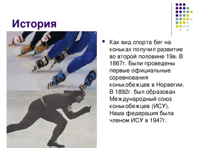 История Как вид спорта бег на коньках получил развитие во второй половине 19в. В 1867г. Были проведены первые официальные соревнования конькобежцев в Норвегии. В 1892г. был образован Международный союз конькобежцев (ИСУ). Наша федерация была членом ИСУ в 1947г. 