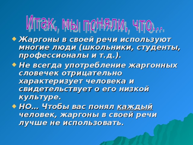 Жаргоны в своей речи используют многие люди (школьники, студенты, профессионалы и т.д.). Не всегда употребление жаргонных словечек отрицательно характеризует человека и свидетельствует о его низкой культуре. НО… Чтобы вас понял каждый человек, жаргоны в своей речи лучше не использовать. 