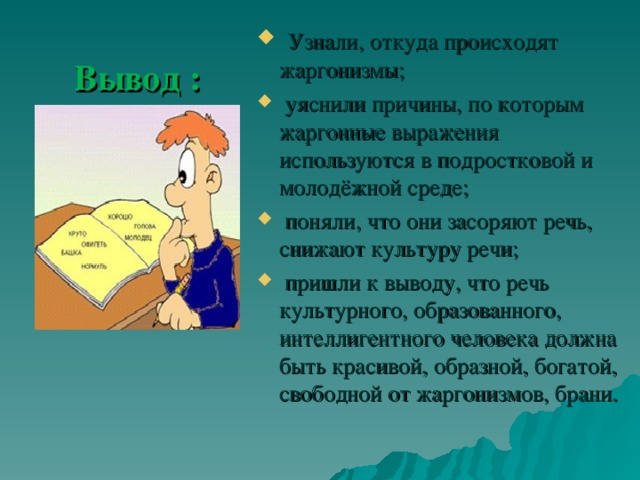  Узнали, откуда происходят жаргонизмы;  уяснили причины, по которым жаргонные выражения используются в подростковой и молодёжной среде;  поняли, что они засоряют речь, снижают культуру речи;  пришли к выводу, что речь культурного, образованного, интеллигентного человека должна быть красивой, образной, богатой, свободной от жаргонизмов, брани.  Вывод : 