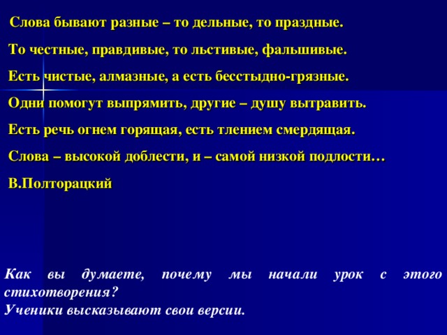  Слова бывают разные – то дельные, то праздные.  То честные, правдивые, то льстивые, фальшивые.  Есть чистые, алмазные, а есть бесстыдно-грязные.  Одни помогут выпрямить, другие – душу вытравить.  Есть речь огнем горящая, есть тлением смердящая.  Слова – высокой доблести, и – самой низкой подлости…  В.Полторацкий Как вы думаете, почему мы начали урок с этого стихотворения? Ученики высказывают свои версии. 