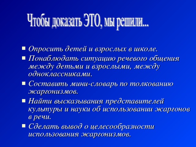 Опросить детей и взрослых в школе. Понаблюдать ситуацию речевого общения между детьми и взрослыми, между одноклассниками. Составить мини-словарь по толкованию жаргонизмов. Найти высказывания представителей культуры и науки об использовании жаргонов в речи. Сделать вывод о целесообразности использования жаргонизмов. 