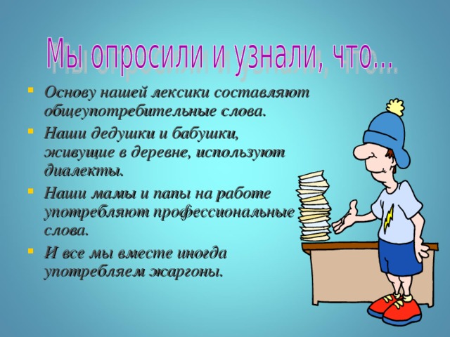 Основу нашей лексики составляют общеупотребительные слова. Наши дедушки и бабушки, живущие в деревне, используют диалекты. Наши мамы и папы на работе употребляют профессиональные слова. И все мы вместе иногда употребляем жаргоны. 