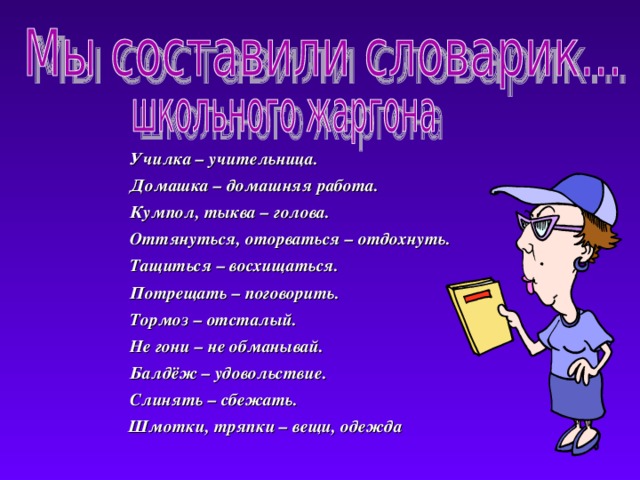  Училка – учительница.  Училка – учительница.  Домашка – домашняя работа.  Кумпол, тыква – голова.  Оттянуться, оторваться – отдохнуть.  Тащиться – восхищаться.  Потрещать – поговорить.  Тормоз – отсталый.  Не гони – не обманывай.  Балдёж – удовольствие.  Слинять – сбежать.  Шмотки, тряпки – вещи, одежда  Домашка – домашняя работа.  Кумпол, тыква – голова.  Оттянуться, оторваться – отдохнуть.  Тащиться – восхищаться.  Потрещать – поговорить.  Тормоз – отсталый.  Не гони – не обманывай.  Балдёж – удовольствие.  Слинять – сбежать.  Шмотки, тряпки – вещи, одежда 