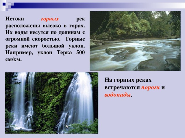 Истоки горных рек расположены высоко в горах. Их воды несутся по долинам с огромной скоростью. Горные реки имеют большой уклон. Например, уклон Терка 500 см/км. На горных реках встречаются пороги  и водопады . 