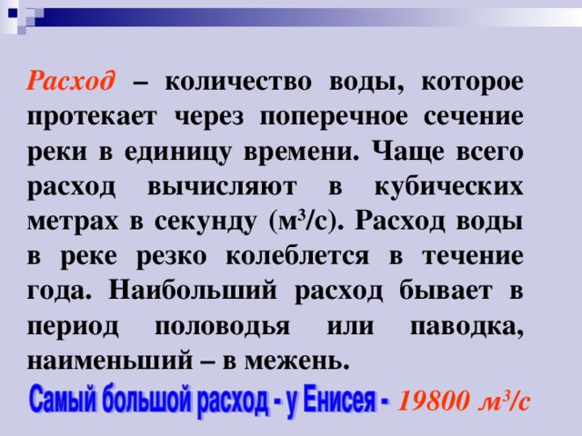 Расход – количество воды, которое протекает через поперечное сечение реки в единицу времени. Чаще всего расход вычисляют в кубических метрах в секунду (м 3 /с). Расход воды в реке резко колеблется в течение года. Наибольший расход бывает в период половодья или паводка, наименьший – в межень. 19800 м 3 /с 