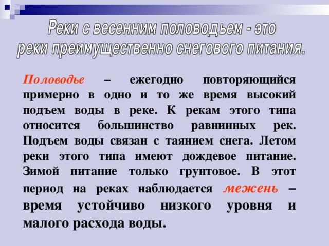 Половодье – ежегодно повторяющийся примерно в одно и то же время высокий подъем воды в реке. К рекам этого типа относится большинство равнинных рек. Подъем воды связан с таянием снега. Летом реки этого типа имеют дождевое питание. Зимой питание только грунтовое. В этот период на реках наблюдается  межень – время устойчиво низкого уровня и малого расхода воды. 