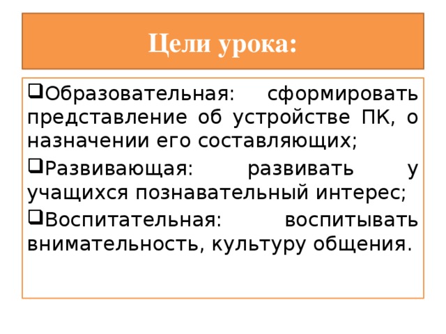Цели урока: Образовательная: сформировать представление об устройстве ПК, о назначении его составляющих; Развивающая: развивать у учащихся познавательный интерес; Воспитательная: воспитывать внимательность, культуру общения. 