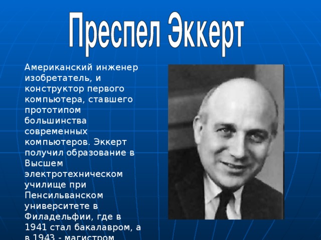 Американский инженер изобретатель, и конструктор первого компьютера, ставшего прототипом большинства современных компьютеров. Эккерт получил образование в Высшем электротехническом училище при Пенсильванском университете в Филадельфии, где в 1941 стал бакалавром, а в 1943 - магистром. 