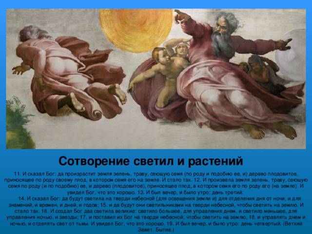 Сотворение светил и растений 11. И сказал Бог: да произрастит земля зелень, траву, сеющую семя (по роду и подобию ее, и) дерево плодовитое, приносящее по роду своему плод, в котором семя его на земле. И стало так. 12. И произвела земля зелень, траву, сеющую семя по роду (и по подобию) ее, и дерево (плодовитое), приносящее плод, в котором семя его по роду его (на земле). И увидел Бог, что это хорошо. 13. И был вечер, и было утро: день третий.      14. И сказал Бог: да будут светила на тверди небесной (для освещения земли и) для отделения дня от ночи, и для знамений, и времен, и дней, и годов; 15. и да будут они светильниками на тверди небесной, чтобы светить на землю. И стало так. 16. И создал Бог два светила великие: светило большее, для управления днем, и светило меньшее, для управления ночью, и звезды; 17. и поставил их Бог на тверди небесной, чтобы светить на землю, 18. и управлять днем и ночью, и отделять свет от тьмы. И увидел Бог, что это хорошо. 19. И был вечер, и было утро: день четвертый. (Ветхий Завет. Бытие.) 