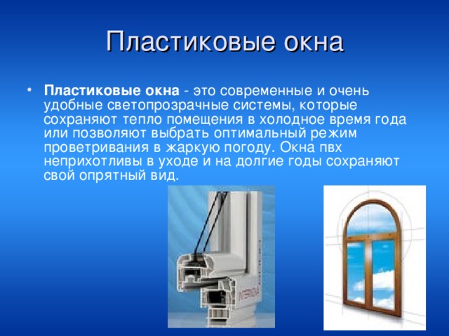 Пластиковые окна Пластиковые окна - это современные и очень удобные светопрозрачные системы, которые сохраняют тепло помещения в холодное время года или позволяют выбрать оптимальный режим проветривания в жаркую погоду. Окна пвх неприхотливы в уходе и на долгие годы сохраняют свой опрятный вид. 
