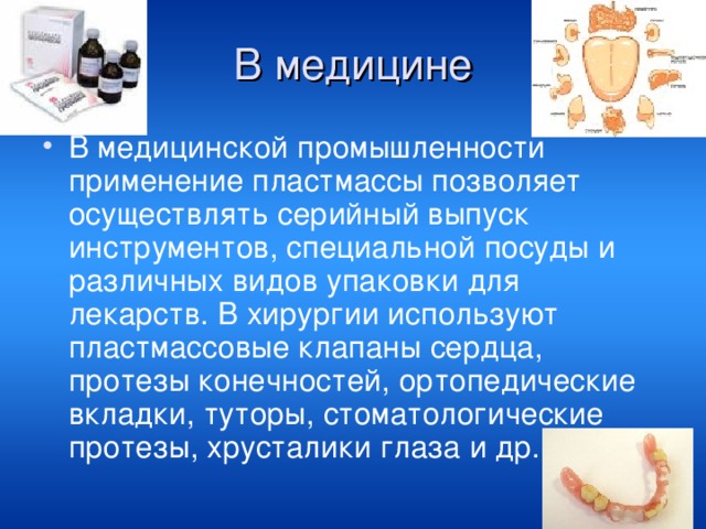 В медицине В медицинской промышленности применение пластмассы позволяет осуществлять серийный выпуск инструментов, специальной посуды и различных видов упаковки для лекарств. В хирургии используют пластмассовые клапаны сердца, протезы конечностей, ортопедические вкладки, туторы, стоматологические протезы, хрусталики глаза и др. 