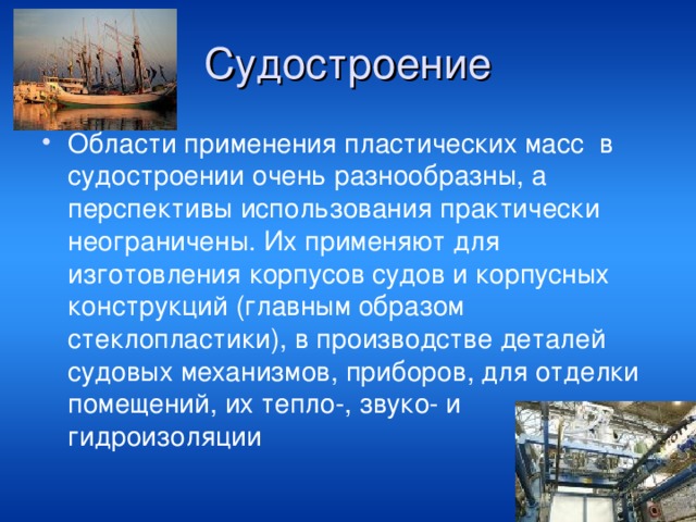 Судостроение Области применения пластических масс  в судостроении очень разнообразны, а перспективы использования практически неограничены. Их применяют для изготовления корпусов судов и корпусных конструкций (главным образом стеклопластики), в производстве деталей судовых механизмов, приборов, для отделки помещений, их тепло-, звуко- и гидроизоляции 