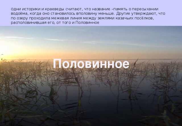 О дни историки и краеведы считают, что название –память о пересыхании водоёма, когда оно становилось вполовину меньше. Другие утверждают, что по озеру проходила межевая линия между землями казачьих посёлков, располовинившая его, от того и Половинное Половинное 