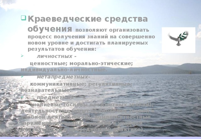 Краеведческие средства обучения позволяют организовать процесс получения знаний на совершенно новом уровне и достигать планируемых результатов обучения:  личностных -  ценностные; морально-этические; индивидуально-личностные.  метапредметных -  коммуникативные; регулятивные; познавательные.  предметных –  знаниевые (основы предметных знаний); деятельностные (опыт применения знаний в учебной деятельности); компетентностные (применение знаний и умений в учебной деятельности и повседневной практике). 