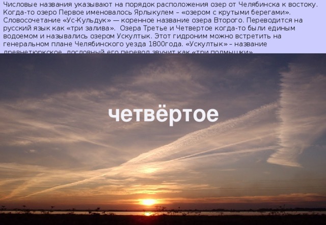 Числовые названия указывают на порядок расположения озер от Челябинска к востоку. Когда-то озеро Первое именовалось Ярлыкулем – «озером с крутыми берегами». Словосочетание «Ус-Кульдук» — коренное название озера Второго. Переводится на русский язык как «три залива». Озера Третье и Четвертое когда-то были единым водоемом и назывались озером Ускултык. Этот гидроним можно встретить на генеральном плане Челябинского уезда 1800года. «Ускултык» – название древнетюркское, дословный его перевод звучит как «три подмышки». Четвёртое Четвёртое Четвёртое четвёртое 