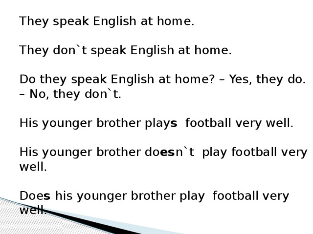 They speak English at home. They don`t speak English at home. Do they speak English at home? – Yes, they do. – No, they don`t. His younger brother play s football very well. His younger brother do es n`t play football very well. Doe s his  younger brother play football very well.  