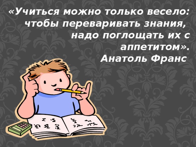 «Учиться можно только весело: чтобы переваривать знания, надо поглощать их с аппетитом». Анатоль Франс 