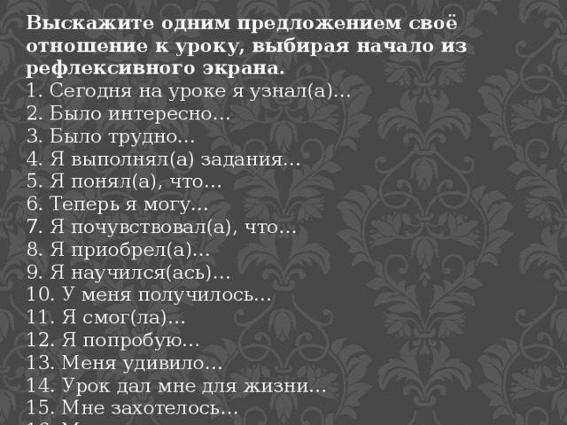 Выскажите одним предложением своё отношение к уроку, выбирая начало из рефлексивного экрана. 1. Сегодня на уроке я узнал(а)… 2. Было интересно… 3. Было трудно… 4. Я выполнял(а) задания… 5. Я понял(а), что… 6. Теперь я могу… 7. Я почувствовал(а), что… 8. Я приобрел(а)… 9. Я научился(ась)… 10. У меня получилось… 11. Я смог(ла)… 12. Я попробую… 13. Меня удивило… 14. Урок дал мне для жизни… 15. Мне захотелось… 16. Мне очень понравилось… 