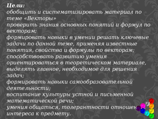 Цели: обобщить и систематизировать материал по теме «Векторы» проверить знания основных понятий и формул по векторам; формировать навыки в умении решать ключевые задачи по данной теме, применяя известные понятия, свойства и формулы по векторам; способствовать развитию умения ориентироваться в теоретическом материале, выделять главное, необходимое для решения задач; формировать навыки самообразовательной деятельности; воспитание культуры устной и письменной математической речи; умения общаться, толерантности отношений, интереса к предмету. 