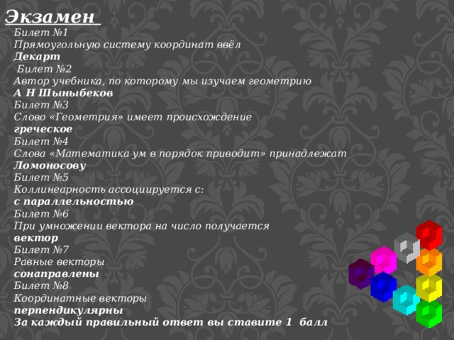 Экзамен Билет №1 Прямоугольную систему координат ввёл Декарт  Билет №2 Автор учебника, по которому мы изучаем геометрию А Н Шыныбеков Билет №3 Слово «Геометрия» имеет происхождение греческое Билет №4 Слова «Математика ум в порядок приводит» принадлежат Ломоносову Билет №5 Коллинеарность ассоциируется с: с параллельностью Билет №6 При умножении вектора на число получается вектор Билет №7 Равные векторы сонаправлены Билет №8 Координатные векторы перпендикулярны За каждый правильный ответ вы ставите 1 балл 
