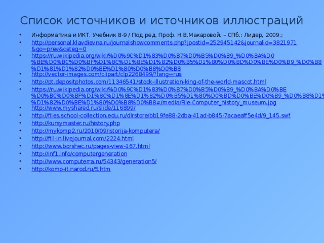 Список источников и источников иллюстраций Информатика и ИКТ. Учебник 8-9 / Под ред. Проф. Н.В.Макаровой. – СПб.: Лидер, 2009.; http://personal.klavdievna.ru/journalshowcomments.php?jpostid=252945142&journalid=3821971&go=prev&categ=0 https://ru.wikipedia.org/wiki/%D0%9C%D1%83%D0%B7%D0%B5%D0%B9_%D0%BA%D0%BE%D0%BC%D0%BF%D1%8C%D1%8E%D1%82%D0%B5%D1%80%D0%BD%D0%BE%D0%B9_%D0%B8%D1%81%D1%82%D0%BE%D1%80%D0%B8%D0%B8 http://vector-images.com/clipart/clp2268499/?lang=rus http://pt.depositphotos.com/11346541/stock-illustration-king-of-the-world-mascot.html https://ru.wikipedia.org/wiki/%D0%9C%D1%83%D0%B7%D0%B5%D0%B9_%D0%BA%D0%BE%D0%BC%D0%BF%D1%8C%D1%8E%D1%82%D0%B5%D1%80%D0%BD%D0%BE%D0%B9_%D0%B8%D1%81%D1%82%D0%BE%D1%80%D0%B8%D0%B8#/media/File:Computer_history_museum.jpg http://www.myshared.ru/slide/116899/ http://files.school-collection.edu.ru/dlrstore/bb19fe88-2dba-41ad-b845-7acaeaff5e4d/9_145.swf http://kursymaster.ru/history.php http://mykomp2.ru/2010/09/istorija-komputera/ http://fill-in.livejournal.com/2224.html http://www.borshec.ru/pages-view-167.html http://inf1.info/computergeneration http://www.computerra.ru/54343/generation5/ http://komp-it.narod.ru/5.htm 