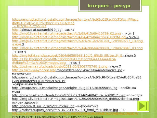 Інтернет - ресурс https://encrypted-tbn1.gstatic.com/images?q=tbn:ANd9GcQZPzxXXcTQNx_lFWavcq6daUTkGqI6VuK3hv3pvyY0CYX7OyeIbg – титульна сторінка http :// almazz.at.ua/ramki/19.jpg  - рамка http://img0.liveinternet.ru/images/attach/c/2/69/415/69415789_02.png - гном 1  http://img0.liveinternet.ru/images/attach/c/4/84/429/84429624_GNOM.jpg - гном 2  http://img0.liveinternet.ru/images/attach/c/2//64/201/64201001_1284869724_13.png  -гном 3  http://img0.liveinternet.ru/images/attach/c/2//64/200/64200981_1284870046_03.png - гном 4  http://img-fotki.yandex.ru/get/5604/86586966.10d/0_8f6d3_9fb1ecd4_S - гном 5  http://1.bp.blogspot.com/-RtNcZGFBo3k/ULzLFipt2GI/AAAAAAAAIGA /R8bbpFeZmGc/s1600/images.jpeg -  гном 6  http://psdmania.ru/uploads/posts/2011-05/1306775740_1.png - гном 7  http:// классный-уголок.рф / images/detailed/1/nakleika-matematika.jpg  - математика https://encrypted-tbn0.gstatic.com/images?q=tbn:ANd9GcRNDfUysNDAePo654tIeB6F-0qUXlrmfont0HJQcFYxQdLhk4HM – українська мова http://image.tsn.ua/media/images2/original/Aug2012/383655836.jpg  - російська мова http://pixelbrush.ru/uploads/posts/2009-07/1246546042_pic_id69017.jpeg  - природа http://img1.liveinternet.ru/images/attach/c/1//59/95/59095935_d9b802db46ca.png  - основи здоров’я http://pedsovet.su/_ld/265/53175342.jpg  - інформатика http://zadocs.ru/pars_docs/refs/18/17391/17391_html_m601bb3ff.jpg  - ТБ http://thumbs.dreamstime.com/x/%D1%80%D0%B0%D0%BC%D0%BA%D0%B0-% D0%BA%D0%BD%D0%B8%D0%B3-7160577.jpg  - читання 