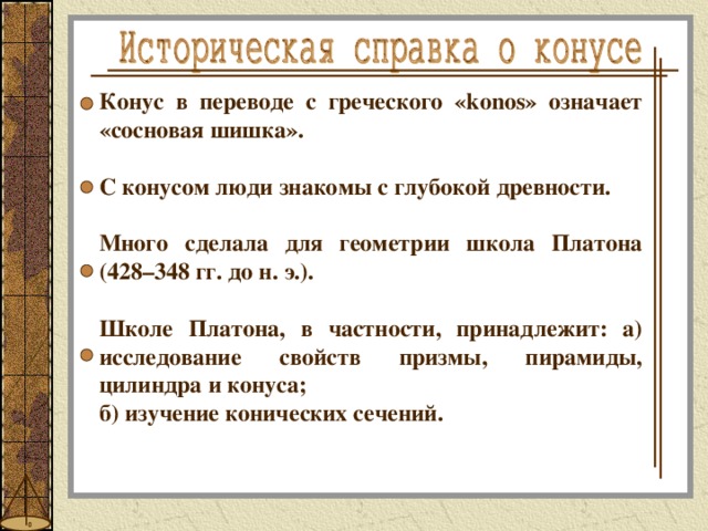 Конус в переводе с греческого «konos» означает «сосновая шишка».  С конусом люди знакомы с глубокой древности.  Много сделала для геометрии школа Платона (428–348 гг. до н. э.).  Школе Платона, в частности, принадлежит: а)  исследование свойств призмы, пирамиды, цилиндра и конуса; б) изучение конических сечений. 