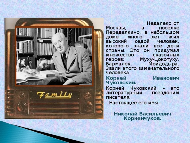  Недалеко от Москвы, в посёлке Переделкино, в небольшом доме много лет жил высокий седой человек, которого знали все дети страны. Это он придумал множество сказочных героев: Муху-Цокотуху, Бармалея, Мойдодыра. Звали этого замечательного человека Корней Иванович Чуковский. Корней Чуковский – это литературный псевдоним писателя.  Настоящее его имя –  Николай Васильевич Корнейчуков.  