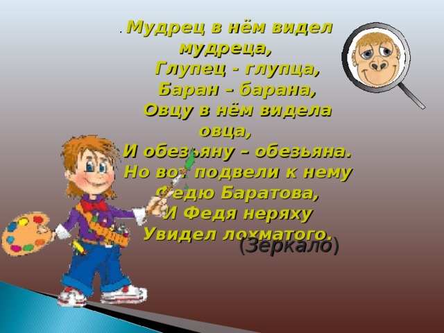 . Мудрец в нём видел мудреца,  Глупец - глупца,  Баран – барана,  Овцу в нём видела овца,  И обезьяну – обезьяна.  Но вот подвели к нему  Федю Баратова,  И Федя неряху  Увидел лохматого.  ( Зеркало ) 