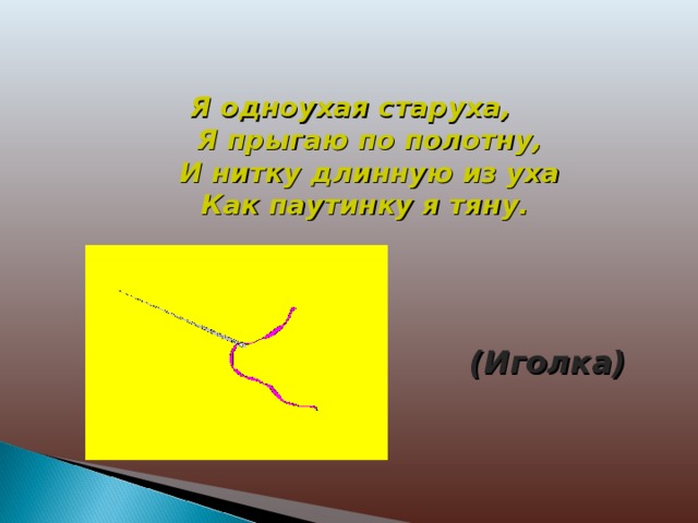 Я одноухая старуха,  Я прыгаю по полотну,  И нитку длинную из уха  Как паутинку я тяну. (Иголка) 