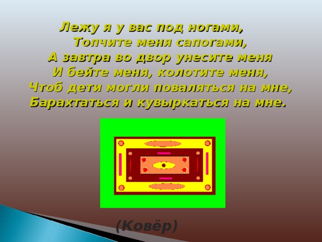 Лежу я у вас под ногами,  Топчите меня сапогами,  А завтра во двор унесите меня  И бейте меня, колотите меня,  Чтоб дети могли поваляться на мне,  Барахтаться и кувыркаться на мне. (Ковёр)  