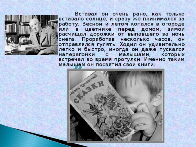  Вставал он очень рано, как только вставало солнце, и сразу же принимался за работу. Весной и летом копался в огороде или в цветнике перед домом, зимой расчищал дорожки от выпавшего за ночь снега. Проработав несколько часов, он отправлялся гулять. Ходил он удивительно легко и быстро, иногда он даже пускался наперегонки с малышами, которых встречал во время прогулки. Именно таким малышам он посвятил свои книги. 