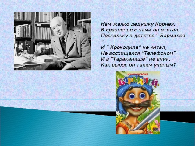 Нам жалко дедушку Корнея:  В сравненье с нами он отстал,  Поскольку в детстве “ Бармалея ”  И “ Крокодила” не читал,  Не восхищался “Телефоном”  И в “Тараканище” не вник.  Как вырос он таким учёным? 