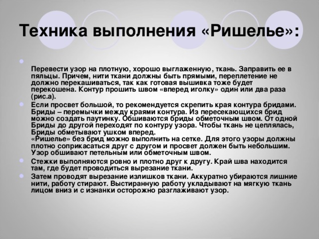 Техника выполнения «Ришелье»:  Перевести узор на плотную, хорошо выглаженную, ткань. Заправить ее в пяльцы. Причем, нити ткани должны быть прямыми, переплетение не должно перекашиваться, так как готовая вышивка тоже будет перекошена. Контур прошить швом «вперед иголку» один или два раза (рис.а). Если просвет большой, то рекомендуется скрепить края контура бридами. Бриды – перемычки между краями контура. Из пересекающихся брид можно создать паутинку. Обшиваются бриды обметочным швом. От одной Бриды до другой переходят по контуру узора. Чтобы ткань не цеплялась, Бриды обметывают ушком вперед.  «Ришелье» без брид можно выполнить на сетке. Для этого узоры должны плотно соприкасаться друг с другом и просвет должен быть небольшим.  Узор обшивают петельным или обметочным швом. Стежки выполняются ровно и плотно друг к другу. Край шва находится там, где будет проводиться вырезание ткани. Затем проводят вырезание излишков ткани. Аккуратно убираются лишние нити, работу стирают. Выстиранную работу укладывают на мягкую ткань лицом вниз и с изнанки осторожно разглаживают узор. 