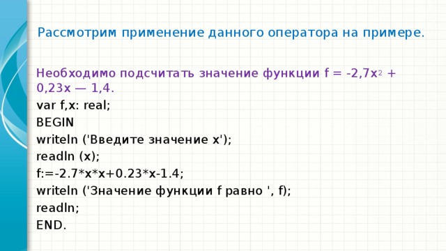 Рассмотрим применение данного оператора на примере.   Необходимо подсчитать значение функции f = -2,7х 2 + 0,23х — 1,4. var f,x: real; BEGIN writeln ('Введите значение x'); readln (x); f:=-2.7*x*x+0.23*x-1.4; writeln ('Значение функции f равно ', f); readln; END. 