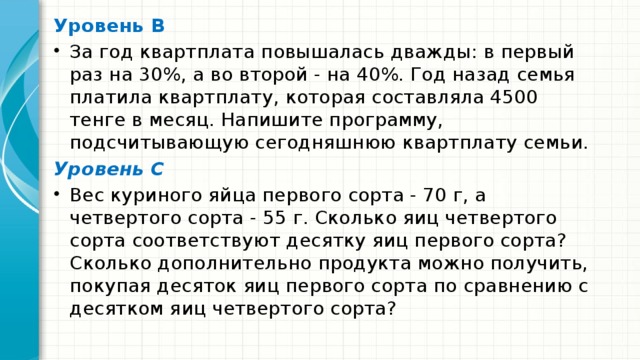 Уровень В За год квартплата повышалась дважды: в первый раз на 30%, а во второй - на 40%. Год назад семья платила квартплату, которая составляла 4500 тенге в месяц. Напишите программу, подсчитывающую сегодняшнюю квартплату семьи. Уровень С Вес куриного яйца первого сорта - 70 г, а четвертого сорта - 55 г. Сколько яиц чет­вертого сорта соответствуют десятку яиц первого сорта? Сколько дополнительно про­дукта можно получить, покупая десяток яиц первого сорта по сравнению с десятком яиц четвертого сорта? 
