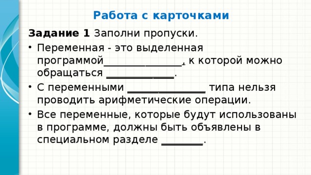 Работа с карточками   Задание 1 Заполни пропуски. Переменная - это выделенная программой_______________ , к которой можно обра­щаться _____________ . С переменными _______________ типа нельзя проводить арифметические операции. Все переменные, которые будут использованы в программе, должны быть объявлены в специальном разделе ________ . 