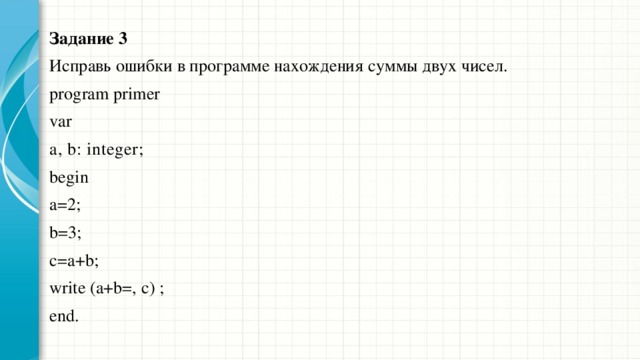 Задание 3 Исправь ошибки в программе нахождения суммы двух чисел. program primer  var а, b: integer;  begin а=2;  b=3;  с=а+b;  write (a+b=, с) ; end. 