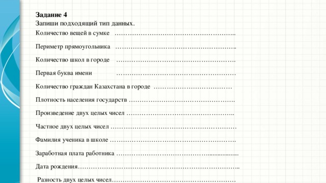 Задание 4  Запиши подходящий тип данных.   Количество вещей в сумке ……………………………………………….. Периметр прямоугольника ……………………………………………….. Количество школ в городе ………………………………………………. Первая буква имени ………………………………………………. Количество граждан Казахстана в городе ……………………………… Плотность населения государств …………………………………………. Произведение двух целых чисел ………………………………………….. Частное двух целых чисел …………………………………………………. Фамилия ученика в школе …………………………………………………. Заработная плата работника ……………………………………................... Дата рождения………………………………………………………………...  Разность двух целых чисел………………………………………………… 