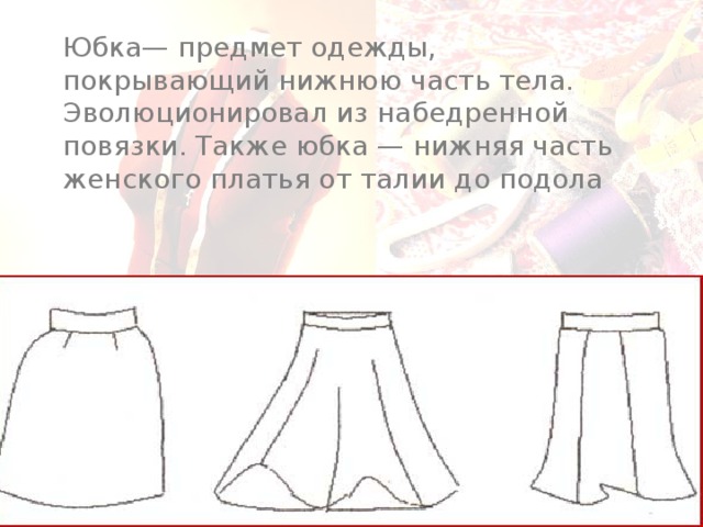 Юбка— предмет одежды, покрывающий нижнюю часть тела. Эволюционировал из набедренной повязки. Также юбка — нижняя часть женского платья от талии до подола 