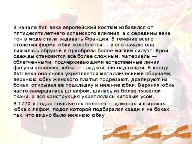 В начале XVII века европейский костюм избавился от пятидесятилетнего испанского влияния, а с середины века тон в моде стала задавать Франция. В течение всего столетия форма юбки колеблется — в его начале она лишилась обручей и приобрела более мягкий силуэт. Крой одежды становится всё более сложным, материалы — облегчёнными, подчёркивающими естественные линии фигуры человека, юбка — гладкой, ниспадающей. К концу XVII века она снова укрепляется металлическими обручами, верхнюю юбку женского платья подрезают, драпируют на боках, открывая её подкладку и нижние юбки. Верхняя юбка часто завершалась шлейфом, шилась из более тяжёлой ткани, а вся конструкция укреплялась китовым усом. В 1770-х годах появляется полонез — длинная и широкая юбка с лифом, подол которой подбирался сзади и на боках так, что видно было нижнюю юбку 