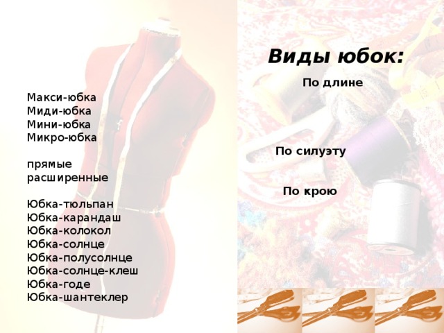  Виды юбок:   По длине  Макси-юбка  Миди-юбка  Мини-юбка  Микро-юбка   По силуэту  прямые  расширенные   По крою  Юбка-тюльпан  Юбка-карандаш  Юбка-колокол  Юбка-солнце  Юбка-полусолнце  Юбка-солнце-клеш  Юбка-годе  Юбка-шантеклер 