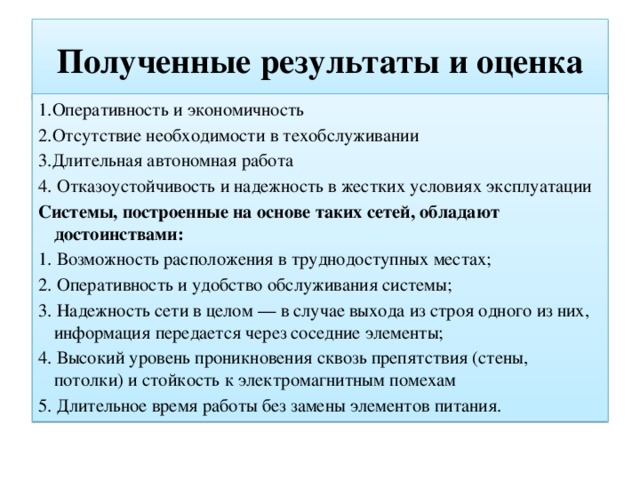 Полученные результаты и оценка 1.Оперативность и экономичность 2.Отсутствие необходимости в техобслуживании 3.Длительная автономная работа 4. Отказоустойчивость и надежность в жестких условиях эксплуатации Системы, построенные на основе таких сетей, обладают достоинствами: 1. Возможность расположения в труднодоступных местах; 2. Оперативность и удобство обслуживания системы; 3. Надежность сети в целом — в случае выхода из строя одного из них, информация передается через соседние элементы; 4. Высокий уровень проникновения сквозь препятствия (стены, потолки) и стойкость к электромагнитным помехам 5. Длительное время работы без замены элементов питания. 