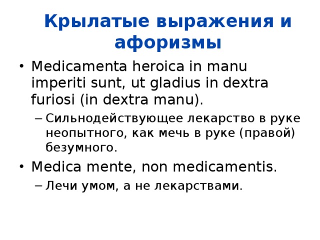 Крылатые выражения и афоризмы Medicamenta heroica in manu imperiti sunt, ut gladius in dextra furiosi (in dextra manu).  Сильнодействующее лекарство в руке неопытного, как мечь в руке (правой) безумного.  Сильнодействующее лекарство в руке неопытного, как мечь в руке (правой) безумного.  Medica mente, non medicamentis.  Лечи умом, а не лекарствами.  Лечи умом, а не лекарствами.  