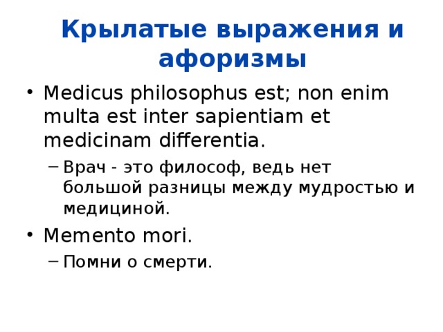 Крылатые выражения и афоризмы Medicus philosophus est; non enim multa est inter sapientiam et medicinam differentia.  Врач - это философ, ведь нет большой разницы между мудростью и медициной.  Врач - это философ, ведь нет большой разницы между мудростью и медициной.  Memento mori.  Помни о смерти.    Помни о смерти.    