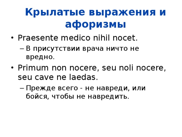 Крылатые выражения и афоризмы Praesente medico nihil nocet.  В присутствии врача ничто не вредно.  В присутствии врача ничто не вредно.  Primum non nocere, seu noli nocere, seu cave ne laedas.  Прежде всего - не навреди, или бойся, чтобы не навредить.  Прежде всего - не навреди, или бойся, чтобы не навредить.  