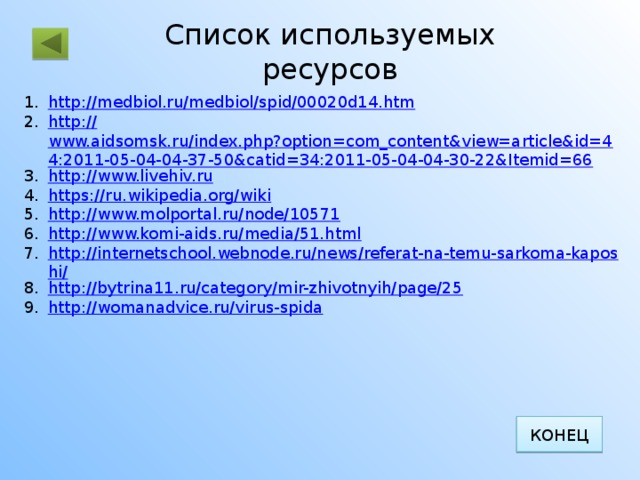 Список используемых ресурсов http:// medbiol.ru/medbiol/spid/00020d14.htm http:// www.aidsomsk.ru/index.php?option=com_content&view=article&id=44:2011-05-04-04-37-50&catid=34:2011-05-04-04-30-22&Itemid=66 http://www.livehiv.ru https://ru.wikipedia.org/wiki http://www.molportal.ru/node/10571 http://www.komi-aids.ru/media/51.html http://internetschool.webnode.ru/news/referat-na-temu-sarkoma-kaposhi/ http://bytrina11.ru/category/mir-zhivotnyih/page/25 http://womanadvice.ru/virus-spida КОНЕЦ 